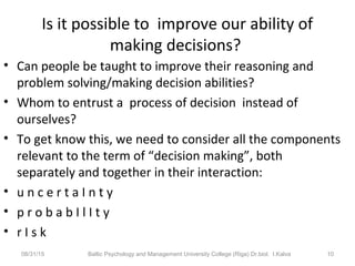 Is it possible to improve our ability of
making decisions?
• Can people be taught to improve their reasoning and
problem solving/making decision abilities?
• Whom to entrust a process of decision instead of
ourselves?
• To get know this, we need to consider all the components
relevant to the term of “decision making”, both
separately and together in their interaction:
• u n c e r t a I n t y
• p r o b a b I l I t y
• r I s k
08/31/15 Baltic Psychology and Management University College (Riga) Dr.biol. I.Kalva 10
 