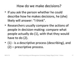 How do we make decisions?
• If you ask the person whether he could
describe how he makes decisions, he (she)
likely will answer: “I think”.
• Researchers usually compare the actions of
people in decision-making: compare what
people actually do (1), with that they would
have to do (2).
• (1) - is a descriptive process (describing), and
(2) – prescriptive process.
08/31/15 Baltic Psychology and Management University College (Riga) Dr.biol. I.Kalva 11
 