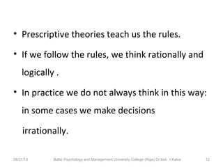 • Prescriptive theories teach us the rules.
• If we follow the rules, we think rationally and
logically .
• In practice we do not always think in this way:
in some cases we make decisions
irrationally.
08/31/15 Baltic Psychology and Management University College (Riga) Dr.biol. I.Kalva 12
 