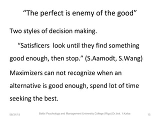 “The perfect is enemy of the good”
Two styles of decision making.
“Satisficers look until they find something
good enough, then stop.” (S.Aamodt, S.Wang)
Maximizers can not recognize when an
alternative is good enough, spend lot of time
seeking the best.
08/31/15 Baltic Psychology and Management University College (Riga) Dr.biol. I.Kalva 13
 