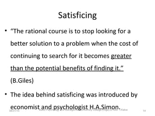 Satisficing
• “The rational course is to stop looking for a
better solution to a problem when the cost of
continuing to search for it becomes greater
than the potential benefits of finding it.”
(B.Giles)
• The idea behind satisficing was introduced by
economist and psychologist H.A.Simon.08/31/15 Baltic Psychology and Management University College (Riga) Dr.biol. I.Kalva 14
 