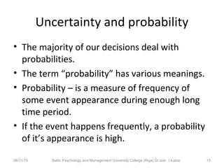 Uncertainty and probability
• The majority of our decisions deal with
probabilities.
• The term “probability” has various meanings.
• Probability – is a measure of frequency of
some event appearance during enough long
time period.
• If the event happens frequently, a probability
of it’s appearance is high.
08/31/15 Baltic Psychology and Management University College (Riga) Dr.biol. I.Kalva 15
 