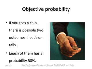 Objective probability
• If you toss a coin,
there is possible two
outcomes: heads or
tails.
• Eeach of them has a
probability 50%.
08/31/15
Baltic Psychology and Management University College (Riga) Dr.biol. I.Kalva16
 