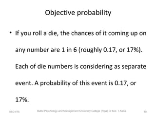 Objective probability
• If you roll a die, the chances of it coming up on
any number are 1 in 6 (roughly 0.17, or 17%).
Each of die numbers is considering as separate
event. A probability of this event is 0.17, or
17%.
08/31/15 Baltic Psychology and Management University College (Riga) Dr.biol. I.Kalva 18
 