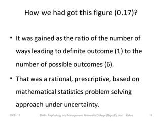 How we had got this figure (0.17)?
• It was gained as the ratio of the number of
ways leading to definite outcome (1) to the
number of possible outcomes (6).
• That was a rational, prescriptive, based on
mathematical statistics problem solving
approach under uncertainty.
08/31/15 Baltic Psychology and Management University College (Riga) Dr.biol. I.Kalva 19
 