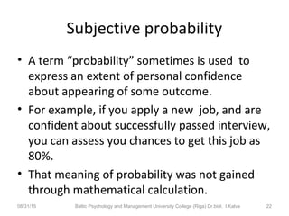 Subjective probability
• A term “probability” sometimes is used to
express an extent of personal confidence
about appearing of some outcome.
• For example, if you apply a new job, and are
confident about successfully passed interview,
you can assess you chances to get this job as
80%.
• That meaning of probability was not gained
through mathematical calculation.
08/31/15 Baltic Psychology and Management University College (Riga) Dr.biol. I.Kalva 22
 