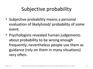 Subjective probability
• Subjective probability means a personal
evaluation of likelyhood/ probability of some
event.
• Psychologists revealed human judgements
about probability to be wrong enough
frequently, nevertheless people use them as
guidance (rely on them in many situations)
very often.
08/31/15 Baltic Psychology and Management University College (Riga) Dr.biol. I.Kalva 23
 