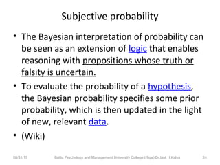 Subjective probability
• The Bayesian interpretation of probability can
be seen as an extension of logic that enables
reasoning with propositions whose truth or
falsity is uncertain.
• To evaluate the probability of a hypothesis,
the Bayesian probability specifies some prior
probability, which is then updated in the light
of new, relevant data.
• (Wiki)
08/31/15 Baltic Psychology and Management University College (Riga) Dr.biol. I.Kalva 24
 
