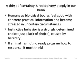 A thirst of certainty is rooted very deeply in our
brain
• Humans as biological bodies feel good with
concrete practical information and become
stressed in uncertain circumstances.
• Instinctive behavior is a strongly determined
choice (just a lack of choice), caused by
heredity.
• If animal has not no ready program how to
response, it must think!
08/31/15 Baltic Psychology and Management University College (Riga) Dr.biol. I.Kalva 25
 