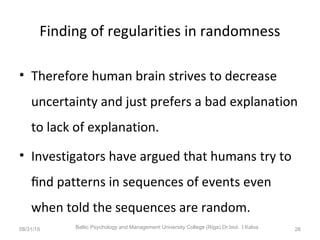 Finding of regularities in randomness
• Therefore human brain strives to decrease
uncertainty and just prefers a bad explanation
to lack of explanation.
• Investigators have argued that humans try to
ﬁnd patterns in sequences of events even
when told the sequences are random.
08/31/15 Baltic Psychology and Management University College (Riga) Dr.biol. I.Kalva 26
 