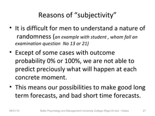 Reasons of “subjectivity”
• It is difficult for men to understand a nature of
randomness (an example with student , whom fall an
examination question No 13 or 21)
• Except of some cases with outcome
probability 0% or 100%, we are not able to
predict preciously what will happen at each
concrete moment.
• This means our possibilities to make good long
term forecasts, and bad short time forecasts.
08/31/15 Baltic Psychology and Management University College (Riga) Dr.biol. I.Kalva 27
 