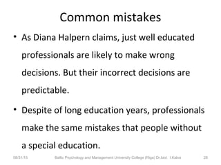 Common mistakes
• As Diana Halpern claims, just well educated
professionals are likely to make wrong
decisions. But their incorrect decisions are
predictable.
• Despite of long education years, professionals
make the same mistakes that people without
a special education.
08/31/15 Baltic Psychology and Management University College (Riga) Dr.biol. I.Kalva 28
 