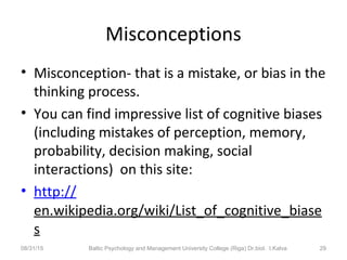 Misconceptions
• Misconception- that is a mistake, or bias in the
thinking process.
• You can find impressive list of cognitive biases
(including mistakes of perception, memory,
probability, decision making, social
interactions) on this site:
• http://
en.wikipedia.org/wiki/List_of_cognitive_biase
s
08/31/15 Baltic Psychology and Management University College (Riga) Dr.biol. I.Kalva 29
 