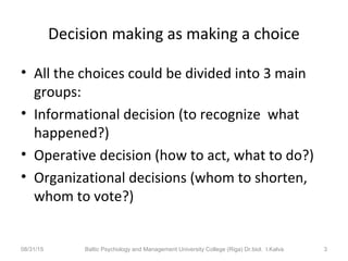 Decision making as making a choice
• All the choices could be divided into 3 main
groups:
• Informational decision (to recognize what
happened?)
• Operative decision (how to act, what to do?)
• Organizational decisions (whom to shorten,
whom to vote?)
08/31/15 Baltic Psychology and Management University College (Riga) Dr.biol. I.Kalva 3
 