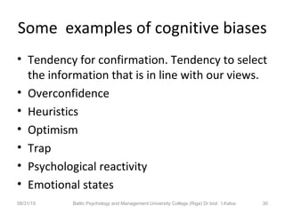 Some examples of cognitive biases
• Tendency for confirmation. Tendency to select
the information that is in line with our views.
• Overconfidence
• Heuristics
• Optimism
• Trap
• Psychological reactivity
• Emotional states
08/31/15 Baltic Psychology and Management University College (Riga) Dr.biol. I.Kalva 30
 