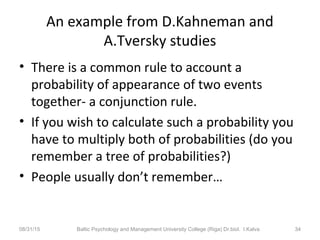 An example from D.Kahneman and
A.Tversky studies
• There is a common rule to account a
probability of appearance of two events
together- a conjunction rule.
• If you wish to calculate such a probability you
have to multiply both of probabilities (do you
remember a tree of probabilities?)
• People usually don’t remember…
08/31/15 Baltic Psychology and Management University College (Riga) Dr.biol. I.Kalva 34
 