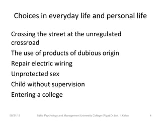 Choices in everyday life and personal life
Crossing the street at the unregulated
crossroad
The use of products of dubious origin
Repair electric wiring
Unprotected sex
Child without supervision
Entering a college
08/31/15 Baltic Psychology and Management University College (Riga) Dr.biol. I.Kalva 4
 