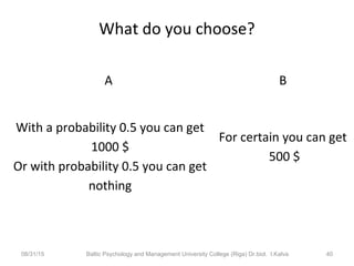What do you choose?
08/31/15 Baltic Psychology and Management University College (Riga) Dr.biol. I.Kalva 40
A B
With a probability 0.5 you can get
1000 $
Or with probability 0.5 you can get
nothing
For certain you can get
500 $
 