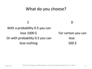 What do you choose?
C D
With a probability 0.5 you can
lose 1000 $
Or with probability 0.5 you can
lose nothing
For certain you can
lose
500 $
08/31/15 Baltic Psychology and Management University College (Riga) Dr.biol. I.Kalva 41
 