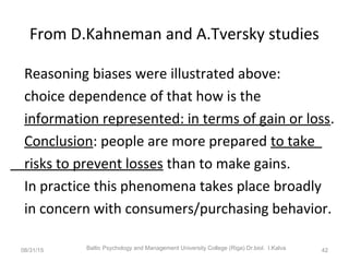 From D.Kahneman and A.Tversky studies
Reasoning biases were illustrated above:
choice dependence of that how is the
information represented: in terms of gain or loss.
Conclusion: people are more prepared to take
risks to prevent losses than to make gains.
In practice this phenomena takes place broadly
in concern with consumers/purchasing behavior.
08/31/15 Baltic Psychology and Management University College (Riga) Dr.biol. I.Kalva 42
 