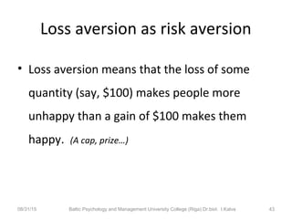 Loss aversion as risk aversion
• Loss aversion means that the loss of some
quantity (say, $100) makes people more
unhappy than a gain of $100 makes them
happy. (A cap, prize…)
08/31/15 Baltic Psychology and Management University College (Riga) Dr.biol. I.Kalva 43
 