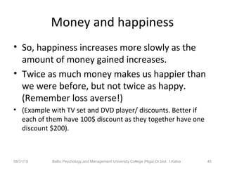 Money and happiness
• So, happiness increases more slowly as the
amount of money gained increases.
• Twice as much money makes us happier than
we were before, but not twice as happy.
(Remember loss averse!)
• (Example with TV set and DVD player/ discounts. Better if
each of them have 100$ discount as they together have one
discount $200).
08/31/15 Baltic Psychology and Management University College (Riga) Dr.biol. I.Kalva 45
 