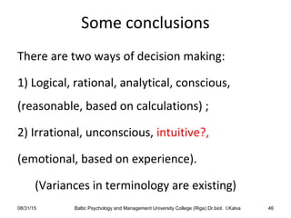 Some conclusions
There are two ways of decision making:
1) Logical, rational, analytical, conscious,
(reasonable, based on calculations) ;
2) Irrational, unconscious, intuitive?,
(emotional, based on experience).
(Variances in terminology are existing)
08/31/15 Baltic Psychology and Management University College (Riga) Dr.biol. I.Kalva 46
 