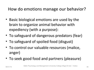 How do emotions manage our behavior?
• Basic biological emotions are used by the
brain to organize animal behavior with
expediency (with a purpose):
• To safeguard of dangerous predators (fear)
• To safeguard of spoiled food (disgust)
• To control our valuable resources (malice,
anger)
• To seek good food and partners (pleasure)
08/31/15
Baltic Psychology and Management University College (Riga) Dr.biol. I.Kalva
48
 