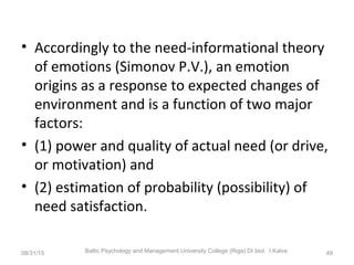 • Accordingly to the need-informational theory
of emotions (Simonov P.V.), an emotion
origins as a response to expected changes of
environment and is a function of two major
factors:
• (1) power and quality of actual need (or drive,
or motivation) and
• (2) estimation of probability (possibility) of
need satisfaction.
08/31/15 Baltic Psychology and Management University College (Riga) Dr.biol. I.Kalva 49
 