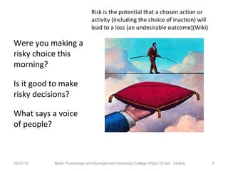 Were you making a
risky choice this
morning?
Is it good to make
risky decisions?
What says a voice
of people?
08/31/15 Baltic Psychology and Management University College (Riga) Dr.biol. I.Kalva 5
Risk is the potential that a chosen action or
activity (including the choice of inaction) will
lead to a loss (an undesirable outcome)(Wiki)
 