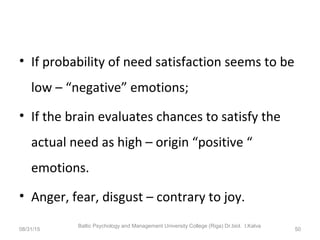 • If probability of need satisfaction seems to be
low – “negative” emotions;
• If the brain evaluates chances to satisfy the
actual need as high – origin “positive “
emotions.
• Anger, fear, disgust – contrary to joy.
08/31/15
Baltic Psychology and Management University College (Riga) Dr.biol. I.Kalva
50
 