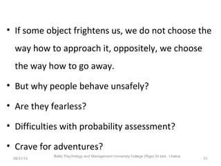 • If some object frightens us, we do not choose the
way how to approach it, oppositely, we choose
the way how to go away.
• But why people behave unsafely?
• Are they fearless?
• Difficulties with probability assessment?
• Crave for adventures?
08/31/15
Baltic Psychology and Management University College (Riga) Dr.biol. I.Kalva
51
 