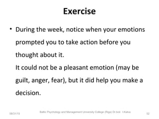 Exercise
• During the week, notice when your emotions
prompted you to take action before you
thought about it.
It could not be a pleasant emotion (may be
guilt, anger, fear), but it did help you make a
decision.
08/31/15
Baltic Psychology and Management University College (Riga) Dr.biol. I.Kalva
52
 