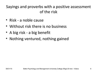 Sayings and proverbs with a positive assessment
of the risk
• Risk - a noble cause
• Without risk there is no business
• A big risk - a big benefit
• Nothing ventured, nothing gained
08/31/15 Baltic Psychology and Management University College (Riga) Dr.biol. I.Kalva 6
 