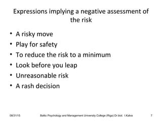 Expressions implying a negative assessment of
the risk
• A risky move
• Play for safety
• To reduce the risk to a minimum
• Look before you leap
• Unreasonable risk
• A rash decision
08/31/15 Baltic Psychology and Management University College (Riga) Dr.biol. I.Kalva 7
 