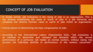 CONCEPT OF JOB EVALUATION
• In simple worlds, job evaluation is the rating of jobs in an organization. This is
the process establishing the value or worth of jobs in a job hierarchy and
compares the relative intrinsic value or worth of jobs within an organization.
• Formal system of determining the base compensation of jobs.
• According to the International Labour Organization (ILO), “job evaluation is
an attempt to determine and compare the demands which the normal
performance of a particular job makes on normal workers, without taking into
account the individual abilities or performance of the workers concerned”.
 