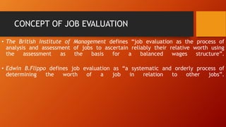 CONCEPT OF JOB EVALUATION
• The British Institute of Management defines “job evaluation as the process of
analysis and assessment of jobs to ascertain reliably their relative worth using
the assessment as the basis for a balanced wages structure”.
• Edwin B.Flippo defines job evaluation as “a systematic and orderly process of
determining the worth of a job in relation to other jobs”.
 