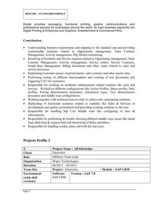 RESUME – STANDARD FORMAT
Kodak provides packaging, functional printing, graphic communications and
professional services for businesses around the world. Its main business segments are
Digital Printing & Enterprise and Graphics, Entertainment & Commercial Films
Contribution:
• Understanding business requirements and mapping to the standard sap and providing
customizable solutions related to Opportunity management, Sales Contract
Management, Activity management, Org Model customizing
• Resolving of Incidents and Service requests related to Opportunity management, Sales
Contract Management, Activity management, Service orders, Service Contracts,
Install Base Management, Billing documents and other issues related to sales and
service processes.
• Replicating Customer master, material master, sales contract and other master data.
• Performing testing of different functionalities and creating of test documents and
triggering UAT for customers.
• Responsible for working on moderate enhancements related modules like sales and
services. Worked on different configurations like Action Profiles, Status profile, Date
profiles, Pricing determination procedure, transaction types, Text determination
procedure and middle ware configurations.
• Working together with technical team in order to achieve the customizing solutions.
• Replicating of functional scenarios related to modules like Sales & Services in
development and quality environment and providing working solutions to the user.
• Responsible for handling Sap Crm Middle ware like configuring of sites &
subscriptions.
• Responsible for performing & trouble shooting different middle ware issues like initial
load, delta load & request load and monitoring of Qrfcs and bdocs.
• Responsible for handling weekly status call with the end users.
Projects Profile 3
3. Project Name : AB Electrolux
Client Electrolux
Role Offshore Team Lead
Organization Wipro Technologies
Duration 06/2013 – 09/2013
Team Size Project : Electrolux Module : SAP CRM
Environment
(with skill
versions)
Software
SAP CRM
Version : SAP 7.0
Page 5
 