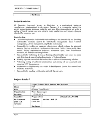 RESUME – STANDARD FORMAT
Hardware
Project Description:
AB Electrolux (commonly known as Electrolux) is a multinational appliance
manufacturer, headquartered in Stockholm, Sweden. It is consistently ranked the
world's second-largest appliance maker by units sold .Electrolux products sell under a
variety of brand names, and are primarily major appliances and vacuum cleaners
intended for consumer use.
Contribution:
• Understanding business requirements and mapping to the standard sap and providing
customizable solutions related to Opportunity management, Sales Contract
Management, Activity management, Org Model customizing
• Responsible for working on moderate enhancements related modules like sales and
services. Worked on different configurations like Action Profiles, Status profile, Date
profiles, Pricing determination procedure, transaction types, Text determination
procedure and middle ware configurations.
• Responsible for performing & trouble shooting different middle ware issues like initial
load, delta load & request load and monitoring of Qrfcs and bdocs.
• Working together with technical team in order to achieve the customizing solutions
• Performing testing of different functionalities and creating of test documents and
triggering UAT for customers.
• Responsible for implementing OSS notes in Development system, both manual and
automatic instructions.
• Responsible for handling weekly status call with the end users.
Projects Profile 2
2. Project Name : Nokia Siemens And Networks
Client NSN
Role Offshore Team Member
Organization Wipro Technologies
Duration 12/2010- 06/2013
Team Size Project : NSN Module : SAP CRM
Environment
(with skill
versions)
Software
SAP CRM
Version : SAP 7.0
Hardware
Page 6
 