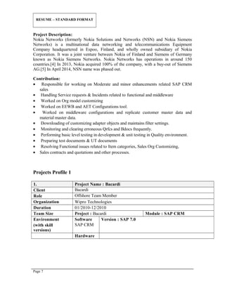 RESUME – STANDARD FORMAT
Project Description:
Nokia Networks (formerly Nokia Solutions and Networks (NSN) and Nokia Siemens
Networks) is a multinational data networking and telecommunications Equipment
Company headquartered in Espoo, Finland, and wholly owned subsidiary of Nokia
Corporation. It was a joint venture between Nokia of Finland and Siemens of Germany
known as Nokia Siemens Networks. Nokia Networks has operations in around 150
countries.[4] In 2013, Nokia acquired 100% of the company, with a buy-out of Siemens
AG.[5] In April 2014, NSN name was phased out.
Contribution:
• Responsible for working on Moderate and minor enhancements related SAP CRM
sales
• Handling Service requests & Incidents related to functional and middleware
• Worked on Org model customizing
• Worked on EEWB and AET Configurations tool.
• Worked on middleware configurations and replicate customer master data and
material master data.
• Downloading of customizing adapter objects and maintains filter settings.
• Monitoring and clearing erroneous Qrfcs and Bdocs frequently.
• Performing basic level testing in development & unit testing in Quality environment.
• Preparing test documents & UT documents
• Resolving Functional issues related to Item categories, Sales Org Customizing,
• Sales contracts and quotations and other processes.
Projects Profile 1
1. Project Name : Bacardi
Client Bacardi
Role Offshore Team Member
Organization Wipro Technologies
Duration 01/2010-12/2010
Team Size Project : Bacardi Module : SAP CRM
Environment
(with skill
versions)
Software
SAP CRM
Version : SAP 7.0
Hardware
Page 7
 