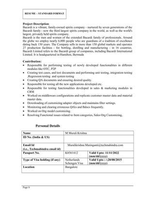 RESUME – STANDARD FORMAT
Project Description:
Bacardi is a vibrant, family-owned spirits company - nurtured by seven generations of the
Bacardi family - now the third largest spirits company in the world, as well as the world's
largest, privately held spirits company.
Bacardi is the men and women of the extended Bacardi family of professionals. Around
the globe we employ nearly 6,000 people who are guardians of a tradition of excellence
dating back 150 years. The Company sells in more than 150 global markets and operates
27 production facilities - for bottling, distilling and manufacturing - in 16 countries.
Bacardi Limited refers to the Bacardi group of companies, including Bacardi International
Limited. It is headquartered in Hamilton, Bermuda
Contribution:
• Responsible for performing testing of newly developed functionalities in different
modules like OTC, P2P
• Creating test cases, and test documents and performing unit testing, integration testing
,Regression testing and system testing
• Creating QA documents and ensuring desired quality.
• Responsible for testing all the new applications developed etc.
• Responsible for testing functionalities developed in sales & marketing modules in
CRM
• Worked on middleware configurations and replicate customer master data and material
master data.
• Downloading of customizing adapter objects and maintains filter settings.
• Monitoring and clearing erroneous Qrfcs and Bdocs frequently.
• Worked on Org model customizing.
• Resolving Functional issues related to Item categories, Sales Org Customizing,
Personal Details
Name M Murali Krishna
ID No. (India & US)
Email Id
(i.e., Techmahindra email id)
Muralikrishna.Maringanti@techmahindra.com
Passport No. K8561412 Valid Upto: 11/11/2022
(mm/dd/yyyy)
Type of Visa holding (if any) Netherlands
Schengen Visa
Valid Upto : /;20/08/2015
(mm/dd/yyyy)
Location Bangalore
Page 8
 