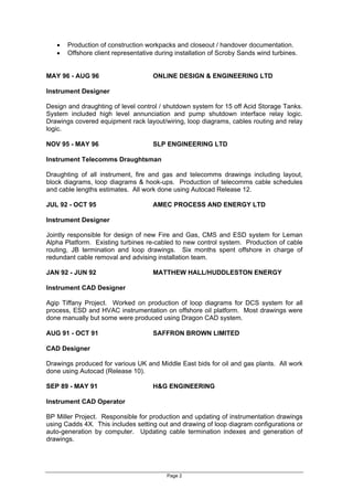 Page 2
? Production of construction workpacks and closeout / handover documentation.
? Offshore client representative during installation of Scroby Sands wind turbines.
MAY 96 - AUG 96 ONLINE DESIGN & ENGINEERING LTD
Instrument Designer
Design and draughting of level control / shutdown system for 15 off Acid Storage Tanks.
System included high level annunciation and pump shutdown interface relay logic.
Drawings covered equipment rack layout/wiring, loop diagrams, cables routing and relay
logic.
NOV 95 - MAY 96 SLP ENGINEERING LTD
Instrument Telecomms Draughtsman
Draughting of all instrument, fire and gas and telecomms drawings including layout,
block diagrams, loop diagrams & hook-ups. Production of telecomms cable schedules
and cable lengths estimates. All work done using Autocad Release 12.
JUL 92 - OCT 95 AMEC PROCESS AND ENERGY LTD
Instrument Designer
Jointly responsible for design of new Fire and Gas, CMS and ESD system for Leman
Alpha Platform. Existing turbines re-cabled to new control system. Production of cable
routing, JB termination and loop drawings. Six months spent offshore in charge of
redundant cable removal and advising installation team.
JAN 92 - JUN 92 MATTHEW HALL/HUDDLESTON ENERGY
Instrument CAD Designer
Agip Tiffany Project. Worked on production of loop diagrams for DCS system for all
process, ESD and HVAC instrumentation on offshore oil platform. Most drawings were
done manually but some were produced using Dragon CAD system.
AUG 91 - OCT 91 SAFFRON BROWN LIMITED
CAD Designer
Drawings produced for various UK and Middle East bids for oil and gas plants. All work
done using Autocad (Release 10).
SEP 89 - MAY 91 H&G ENGINEERING
Instrument CAD Operator
BP Miller Project. Responsible for production and updating of instrumentation drawings
using Cadds 4X. This includes setting out and drawing of loop diagram configurations or
auto-generation by computer. Updating cable termination indexes and generation of
drawings.
 