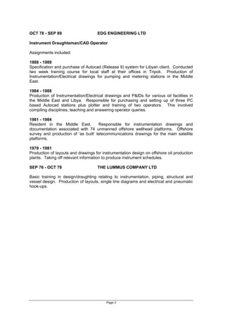 Page 3
OCT 78 - SEP 89 EDG ENGINEERING LTD
Instrument Draughtsman/CAD Operator
Assignments included:
1988 - 1989
Specification and purchase of Autocad (Release 9) system for Libyan client. Conducted
two week training course for local staff at their offices in Tripoli. Production of
Instrumentation/Electrical drawings for pumping and metering stations in the Middle
East.
1984 - 1988
Production of Instrumentation/Electrical drawings and P&IDs for various oil facilities in
the Middle East and Libya. Responsible for purchasing and setting up of three PC
based Autocad stations plus plotter and training of two operators. This involved
compiling disciplines, teaching and answering operator queries.
1981 - 1984
Resident in the Middle East. Responsible for instrumentation drawings and
documentation associated with 74 unmanned offshore wellhead platforms. Offshore
survey and production of as built telecommunications drawings for the main satellite
platforms.
1978 - 1981
Production of layouts and drawings for instrumentation design on offshore oil production
plants. Taking off relevant information to produce instrument schedules.
SEP 76 - OCT 78 THE LUMMUS COMPANY LTD
Basic training in design/draughting relating to instrumentation, piping, structural and
vessel design. Production of layouts, single line diagrams and electrical and pneumatic
hook-ups.
 