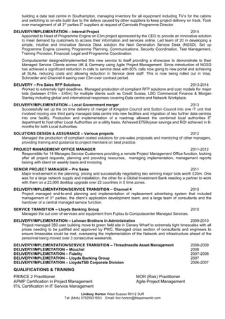 building a data test centre in Southampton, managing inventory for all equipment including TV’s for the cabins
and switching to on-site build due to the delays caused by other suppliers to keep project delivery on track. Took
over management of all 3rd
parties IT suppliers at request of Carnivals Programme Director.
DELIVERY/IMPLEMENTATION – Internal Project 2014
Appointed to Head of Programme Engine on £3m project sponsored by the CEO to provide an innovative solution
to meet demand by customers to access their information and services online. Led team of 20 in developing a
simple, intuitive and innovative Service Desk solution the Next Generation Service Desk (NGSD). Set up
Programme Engine covering Programme Planning, Communications, Security Coordination, Test Management,
Training Provision, Financial, Legal and Programme Coordination.
Computacenter designed/implemented this new service to itself providing a showcase to demonstrate to their
Managed Service Clients across UK & Germany using Agile Project Management. Since introduction of NGSD
has achieved a significant reduction in calls to service desk with 60% calls now going to new portal and achieving
all SLAs, reducing costs and allowing reduction in Service desk staff. This is now being rolled out in Visa,
Schroeder and Channel 4 saving over £3m over contract period.
DELIVERY – Pre Sales RFP Solutions 2013-2014
Worked to extremely tight deadlines. Managed production of compliant RFP solutions and cost models for major
bids (between £10m - £45m) for multiple clients such as Credit Suisse, LBG Commercial Finance & Morgan
Stanley including global and international responses covering Data centre and Network Workplace.
DELIVERY/IMPLEMENTATION – Local Government merger 2013
Successfully set up the on time delivery of merger of Kingston Council and Sutton Council into one IT unit that
involved moving one third party managed data centre into new facilities and migration of two further data centres
into one facility. Production and implementation of a roadmap allowed the combined local authorities IT
department to host other Local Authorities on a utility basis. Achieved £750k/year savings and ROI achieved in 8-
months for both Local Authorities.
SOLUTIONS DESIGN & ASSURANCE – Various projects 2012
Managed the production of compliant costed solutions for pre-sales proposals and mentoring of other managers,
providing training and guidance to project members on best practice.
PROJECT MANAGEMENT OFFICE MANAGER 2011-2012
Responsible for 14 Manages Service Customers providing a remote Project Management Office function, looking
after all project requests, planning and providing resources, managing implementation, management reports
liaising with client on weekly basis and invoicing.
SENIOR PROJECT MANAGER – Pre Sales 2011
Major involvement in the planning, pricing and successfully negotiating two winning major bids worth £20m. One
was for a large network supply and installation, the other for a Global Investment Bank needing a partner to work
with them on a 23,000 desktop upgrade over 22 countries in 5 time zones.
DELIVERY/IMPLEMENTATION/SERVICE TRANSITION – Channel 4 2010
Project managed end-to-end planning and implementation of replacement advertising system that included
management of 3rd
parties, the client’s application development team, and a large team of consultants and the
handover of a central managed service function.
SERVICE TRANSITION – Lloyds Banking Group 2010
Managed the cut over of services and equipment from Fujitsu to Computacenter Managed Services.
DELIVERY/IMPLEMENTATION – Lehman Brothers in Administration 2009-2010
Project managed 350 user building move to green field site in Canary Wharf to extremely tight timescales with all
prices needing to be justified and approved by PWC. Managed cross section of consultants and engineers to
ensure timescales could be met, overseeing the implementation of the Network and infrastructure ahead of the
personnel being moved over 3 consecutive weekends.
DELIVERY/IMPLEMENTATION/SERVICE TRANSITION – Threadneedle Asset Management 2008-2009
DELIVERY/IMPLEMETATION – Mouchel 2008
DELIVERY/IMPLEMETATION – Fidelity 2007-2008
DELIVERY/IMPLEMETATION – Lloyds Banking Group 2007
DELIVERY/IMPLEMETATION – LloydsTSB Corporate Division 2006-2007
QUALIFICATIONS & TRAINING
PRINCE 2 Practitioner MOR (Risk) Practitioner
APMP Certification in Project Management Agile Project Management
ITIL Certification in IT Service Management
Lindsey Horton West Sussex RH12 3UR
Tel: (Mob) 07525931653 Email: linz.horton@btopenworld.com
 