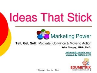 Stuppy: Ideas that Stick 1
Marketing Power
Tell, Gel, Sell: Motivate, Convince & Move to Action
John Stuppy, MBA, Ph.D.
john@edumetrix.com
www.edumetrix.com
Ideas That Stick
 