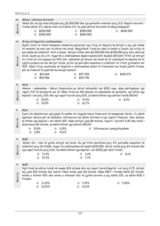 KAPITULLI 2

MESATAR

68.

MESATAR

69.

Bilanci i aktiveve korrentë
Nolan Inc. ka një nivel shitjesh prej $1.000.000 dhe një qarkullim inventari prej 10,0. Raporti korrent i
firmës është 3,0, ndërsa testi acid është 2,5. Sa janë aktivet korrentë të kësaj kompanie?
$200.000
$300.000




$41.664
$52.086

MESATAR



MESATAR
MESATAR

$106.471



20,0%
10,0%

12,0%
16,7%




8,0%



ROA

Zjarri ka shkatërruar një pjesë të madhe të rregjistrimeve financiarë të kompanisë Carter. Ju është
ngarkuar detyra për të mbledhur informacion me qëllim hartimin e një raporti financiar. Keni zbuluar
se kthimi nga kapitali i vet është 18%. Nëse shitjet janë $4 milionë, raporti i borxhit 0,40 dhe totali i
detyrimeve $2 milionë, sa është kthimi nga aktivet (ROA)?


10,8%
0,8%




1,25%
12,6%



Informacion i pamjaftueshëm

ROE
Selzer Inc. i bën të gjitha shitjet me kredi. Ka një fitim marxhinal prej 4%, periudhë mesatare të
arkëtimit prej 60 ditësh, llogari të arkëtueshme në masën $150.000, aktive totalë prej $3 milionë dhe
një raport borxhi prej 0,64. Sa është kthimi nga kapitali i vet (ROE) për këtë firmë?



MESATAR



$47.359
$93.750

Aksioni i zakonshëm i Meryl Corporation po shitet aktualisht me $100 copa, duke përfaqësuar një
raport P/E të barabartë me 10. Nëse firma ka 100 aksione të zakonshëm në qarkullim, një kthim nga
kapitali i vet prej 20% dhe një raport borxhi prej 60%, sa është kthimi nga aktivet totalë (ROA)?



73.



ROA



72.

$600.000



të vendimit që mori për të shitur me kredi. Megjithatë, firma ka vënë re kohët e fundit një rritje të
periudhës së arkëtimit. Vitin e kaluar, shitjet totale ishin $1.000.000 dhe $250.000 prej tyre ishin me
kredi. Gjatë po atij viti, llogaritë e arkëtueshme kapën mesatarisht shumën $41.664. Pritet që shitjet
të rriten në vitin pasues me 50% dhe, ndërkohë që shitjet me kredi do të vazhdojnë të mbeten në të
njëjtin proporcion me shitjet totale, pritet që periudha mesatare e arkëtimit të rritet gjithashtu me
50%. Nëse rritja rezultuese në llogaritë e arkëtueshme duhet të financohet me fonde jashtë firmës,
për sa financim të jashtëm ka nevojë Cannon?


71.



Rritja në llogaritë e arkëtueshme
Gjatë viteve të fundit kompania Cannon ka përjetuar një rritje të shpejtë në shitjet e saj, për shkak



70.

$400.000
$500.000



71,0%
33,3%




3,3%
7,1%



8,1%

ROE

Një firmë ka aktive totalë në masën $14 milionë dhe një raport borxh/kapital i vet prej 0,75, shitjet
saj janë $10 milionë dhe kostot fikse totale janë $4 milionë. Nëse EBIT i firmës është $2 milionë,
norma e tatimit 45% dhe norma e interesit mbi të gjithë borxhin e saj është 10%, sa është ROE e
firmës?



11,25%
12,02%




7,91%
9,63%

- 23 -



5,50%

 