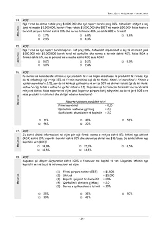 ANALIZA

MESATAR

74.

ROE

Një firmë ka aktive totalë prej $1.000.000 dhe një raport borxhi prej 30%. Aktualisht shitjet e saj
janë në masën $2.500.000, kostot fikse totale $1.000.000 dhe EBIT në masën $50.000. Nëse kosto e
borxhit përpara tatimit është 10% dhe norma tatimore 40%, sa është ROE e firmës?



MESATAR

75.



MESATAR
MESATAR



6,0%
8,3%



9,8%

0,0%
3,0%




5,2%
7,4%



9,0%

ROE

Po merrni në konsideratë shtimin e një produkti të ri në linjën ekzistuese të produktit të firmës. Kjo
do të shkaktojë një rritje 15% në fitimin marxhinal (që do të thotë: fitimi i ri marxhinal = fitimin e
vjetër marxhinal x 1,15), por do të kërkojë gjithashtu në rritje 50% në aktivet totalë (që do të thotë:
aktivet e rinj totalë = aktivet e vjetër totalë x 1,5). Shpresoni që ta financoni tërësisht me borxh këtë
rritje në aktive. Nëse raportet në vijim janë llogaritur përpara këtij ndryshimi, sa do të jetë ROE e re
nëse produkti i ri shtohet dhe shitjet mbeten konstante?

Raportet përpara produktit të ri
Fitimi marxhinal
Qarkullimi i aktiveve gjithsej
Koeficienti i shumëzimit të kapitalit



11%
46%

= 0,10
= 2,0
= 2,0

40%
20%






53%

ROE

Ju është dhënë informacioni në vijim për një firmë: norma e rritjes është 8%; kthimi nga aktivet
(ROA) është 10%; raporti i borxhit është 20% dhe aksioni po shitet me $36/copa. Sa është kthimi nga
kapitali i vet (ROE)?



14,0%
12,5%




15,0%
13,5%



2,5%

ROE

Supozoni që Meyer Corporation është 100% e financuar me kapital të vet. Llogarisni kthimin nga
kapitali i vet në bazë të informacionit në vijim:
(1)
(2)
(3)
(4)
(5)

MESATAR

78.



Një firmë ka një raport borxh/kapital i vet prej 50%. Aktualisht shpenzimet e saj të interesit janë
$500.000 mbi $5.000.000 borxh total në qarkullim dhe norma e tatimit është 40%. Nëse ROA e
firmës është 6%, me sa përqind më e madhe është ROE sesa ROA?



77.

1,7%
2,5%

ROE



76.

E PASQYRAVE FINANCIARE




25%
30%

Fitimi përpara tatimit (EBT)
Shitjet
Raporti i pagimit të dividentit
Qarkullimi i aktiveve gjithsej
Norma e aplikueshme e tatimit



- 24 -

35%
42%

= $1.500
= $5.000
= 60%
= 2,0
= 30%


50%

 