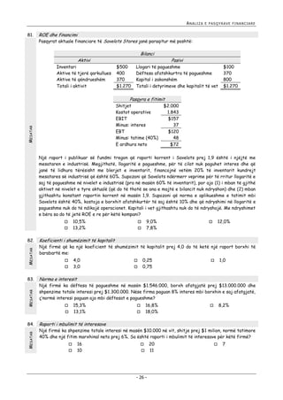 ANALIZA

81.

E PASQYRAVE FINANCIARE

ROE dhe financimi

Pasqyrat aktuale financiare të Savelots Stores janë paraqitur më poshtë:

Bilanci

Aktivi
Inventari
Aktive të tjerë qarkullues
Aktive të qëndrueshëm
Totali i aktivit

$500
400
370
$1.270

Pasivi

Llogari të pagueshme
Dëftesa afatshkurtra të pagueshme
Kapital i zakonshëm
Totali i detyrimeve dhe kapitalit të vet

$100
370
800
$1.270

Pasqyra e fitimit

MESATAR

Shitjet
Kostot operative
EBIT
Minus: interes
EBT
Minus: tatime (40%)
E ardhura neto

$2.000
1.843
$157
37
$120
48
$72

Një raport i publikuar së fundmi tregon që raporti korrent i Savelots prej 1,9 është i njëjtë me
mesataren e industrisë. Megjithatë, llogaritë e pagueshme, për të cilat nuk paguhet interes dhe që
janë të lidhura tërësisht me blerjet e inventarit, financojnë vetëm 20% të inventarit kundrejt
mesatares së industrisë që është 60%. Supozoni që Savelots ndërmerr veprime për të rritur llogaritë e
saj të pagueshme në nivelet e industrisë (pra në masën 60% të inventarit), por ajo (1) i mban të gjithë
aktivet në nivelet e tyre aktualë (që do të thotë se ana e majtë e bilancit nuk ndryshon) dhe (2) mban
gjithashtu konstant raportin korrent në masën 1,9. Supozoni që norma e aplikueshme e tatimit mbi
Savelots është 40%, kostoja e borxhit afatshkurtër të saj është 10% dhe që ndryshimi në llogaritë e
pagueshme nuk do të ndikojë operacionet. Kapitali i vet gjithashtu nuk do të ndryshojë. Me ndryshimet
e bëra sa do të jetë ROE e re për këtë kompani?
10,5%
13,2%




MESATAR

82.

MESATAR

83.

MESATAR



12,0%



Koeficienti i shumëzimit të kapitalit

Një firmë që ka një koeficient të shumëzimit të kapitalit prej 4,0 do të ketë një raport borxhi të
barabartë me:
4,0
3,0







0,25
0,75



1,0

Norma e interesit

Një firmë ka dëftesa të pagueshme në masën $1.546.000, borxh afatgjatë prej $13.000.000 dhe
shpenzime totale interesi prej $1.300.000. Nëse firma paguan 8% interes mbi borxhin e saj afatgjatë,
ç’normë interesi paguan ajo mbi dëftesat e pagueshme?
15,3%
13,1%




84.

9,0%
7,8%



16,8%
18,0%




8,2%



Raporti i mbulimit të interesave

Një firmë ka shpenzime totale interesi në masën $10.000 në vit, shitje prej $1 milion, normë tatimore
40% dhe një fitim marxhinal neto prej 6%. Sa është raporti i mbulimit të interesave për këtë firmë?



16
10

20
 11



- 26 -



7

 