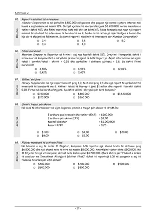 KAPITULLI 2

MESATAR

85.

Raporti i mbulimit të interesave
Alumbat Corporation ka në qarkullim $800.000 obligacione dhe paguan një normë vjetore interesi mbi
huanë e saj bankare në masën 10%. Shitjet vjetore të koorporatës janë $3.200.000; norma mesatare e
tatimit është 40% dhe fitimi marxhinal neto mbi shitjet është 6%. Nëse kompania nuk ruan një raport
minimal të mbulimit të interesave të barabartë me 4, banka do të refuzojë ripërtëritjen e huasë dhe
kjo do të shpjerë në falimentim. Sa është raporti i mbulimit të interesave për Alumbat Corporation?



MESATAR

86.

3,48%
5,42%



MESATAR



5,0




6,96%
2,45%



12,82%

inventarit të barabartë me 6. Aktivet totalë të Harvey-t janë $1 milion dhe raporti i borxhit është
0,20. Firma nuk ka borxh afatgjatë. Sa është vëllimi i shitjeve për këtë kompani?


$720.000
$120.000




$880.000
$360.000

$1.620.000



Çmimi i tregut për aksion

Në bazë të informacionit në vijim llogarisni çmimin e tregut për aksion të WAM Inc.

MESATAR

E ardhura pas interesit dhe tatimit (EAT)
E ardhura për aksion (EPS)
Kapitali aksioner
Raporti P/BV


MESATAR

3,6
4,0

Vëllim i shitjeve
Harvey Supplies Inc. ka një raport korrent prej 3,0, test acid prej 2,4 dhe një raport të qarkullimit të



89.



interesuar në komponentët e ndryshëm që marrin pjesë në këtë llogaritje. Jepet informacioni në vijim:
totali i borxhit/totali i aktivit = 0,35 dhe qarkullimi i aktiveve gjithsej = 2,8. Sa është fitimi
marxhinal?



88.



Fitimi marxhinal
Merriam Company ka llogaritur që kthimi i saj nga kapitali është 15%. Drejtimi i kompanisë është i



87.

2,4
3,4

$1,00
$8,00




= $200.000
= $2,00
= $2.000.000
= 0,20

$4,00
$2,00



$20,00

Flukset monetarë të aktiveve fiksë

Në bilancin e saj të datës 31 Dhjetor, kompania LCG raportoi një shumë bruto të aktiveve prej
$6.500.000 dhe një shumë neto të tyre në masën $5.000.000. Amortizimi vjetor ishte $500.000. Më
31 Dhjetor të një viti më parë, aktivet neto kishin qenë $4.700.000. Çfarë shifre për “Flukset e Arkës
të asociuar me Investimet Afatgjatë (aktivet fiksë)” duhet të raportojë LCG në pasqyrën e saj të
flukseve të arkës për vitin aktual?



$500.000
$600.000




$700.000
$800.000

- 27 -



$900.000

 
