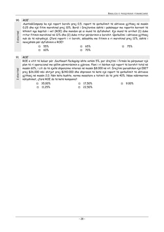 ANALIZA

I VËSHTIRË

90.

ROE
Austin&Company ka një raport borxhi prej 0,5, raport të qarkullimit të aktiveve gjithsej në masën
0,25 dhe një fitim marxhinal prej 10%. Bordi i Drejtorëve është i pakënaqur me raportin korrent të
kthimit nga kapitali i vet (ROE) dhe mendon që ai mund të dyfishohet. Kjo mund të arrihet (1) duke
rritur fitimin marxhinal në 12% dhe (2) duke rritur përdorimin e borxhit. Qarkullimi i aktiveve gjithsej
nuk do të ndryshojë. Çfarë raporti i ri borxhi, sëbashku me fitimin e ri marxhinal prej 12%, është i
nevojshëm për dyfishimin e ROE?



I VËSHTIRË

91.

E PASQYRAVE FINANCIARE

55%
60%

65%
70%






75%

ROE

ROE e vitit të kaluar për Southeast Packaging ishte vetëm 5%, por drejtimi i firmës ka përpunuar një
plan të ri operacional me qëllim përmirësimin e gjërave. Plani i ri kërkon një raport të borxhit total në
masën 60%, i cili do të sjellë shpenzime interesi në masën $8.000 në vit. Drejtimi parashikon një EBIT
prej $26.000 mbi shitjet prej $240.000 dhe shpreson të ketë një raport të qarkullimit të aktiveve
gjithsej në masën 2,0. Nën këta kushte, norma mesatare e tatimit do të jetë 40%. Nëse ndërmerren
ndryshimet, çfarë ROE do të ketë kompania?



35,00%
11,25%




17,50%
22,50%

- 28 -



9.00%

 